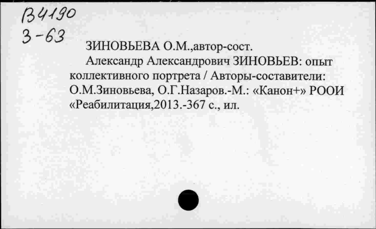 ﻿ЗИНОВЬЕВА О.М.,автор-сост.
Александр Александрович ЗИНОВЬЕВ: опыт коллективного портрета / Авторы-составители: О.М.Зиновьева, О.Г.Назаров.-М.: «Канон+» РООИ «Реабилитация,2013.-367 с., ил.